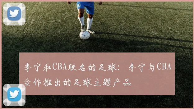 李宁和CBA联名的足球：李宁与CBA合作推出的足球主题产品